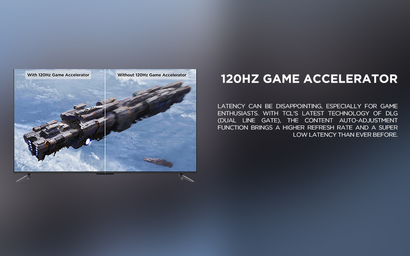 120Hz Game Accelerator
 - Latency can be disappointing, especially for game enthusiasts. With TCL's latest technology of DLG (Dual Line Gate), the content auto-adjustment function brings a higher refresh rate and a super low latency than ever before. 

